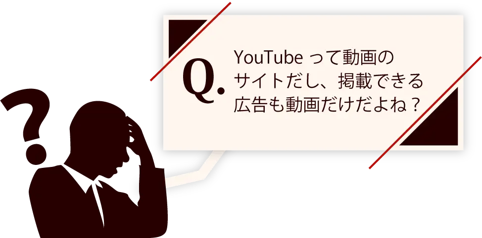 YouTubeって動画のサイトだし、掲載できる広告も動画だけだよね？